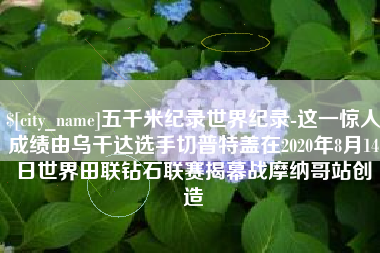锦州五千米纪录世界纪录-这一惊人成绩由乌干达选手切普特盖在2020年8月14日世界田联钻石联赛揭幕战摩纳哥站创造