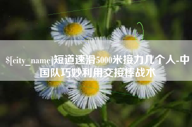 锦州短道速滑5000米接力几个人-中国队巧妙利用交接棒战术