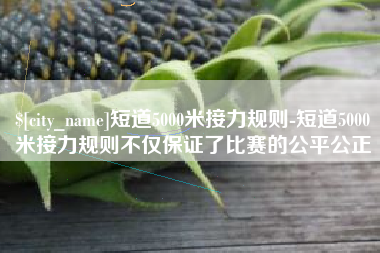 锦州短道5000米接力规则-短道5000米接力规则不仅保证了比赛的公平公正