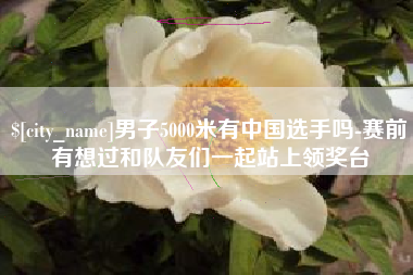 锦州男子5000米有中国选手吗-赛前有想过和队友们一起站上领奖台