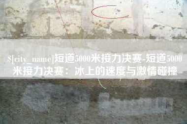 锦州短道5000米接力决赛-短道5000米接力决赛：冰上的速度与激情碰撞
